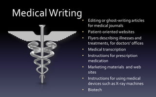 MedicalWriting
• Editing or ghost-writing articles
for medical journals
• Patient-oriented websites
• Flyers describing illnesses and
treatments, for doctors’ offices
• Medical transcription
• Instructions for prescription
medication
• Marketing materials and web
sites
• Instructions for using medical
devices such as X-ray machines
• Biotech
 