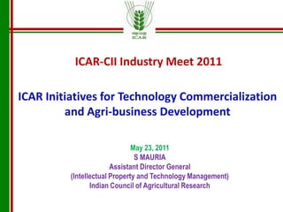 ICAR-CII Industry Meet 2011 ICAR Initiatives for Technology Commercialization and Agri-business Development May 23, 2011  S MAURIA Assistant Director General (Intellectual Property and Technology Management) Indian Council of Agricultural Research 