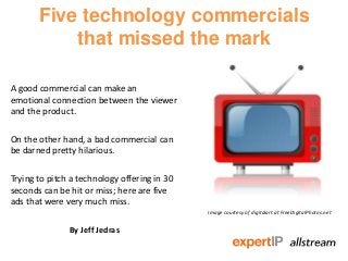 Five technology commercials
that missed the mark
A good commercial can make an
emotional connection between the viewer
and the product.
On the other hand, a bad commercial can
be darned pretty hilarious.
Trying to pitch a technology offering in 30
seconds can be hit or miss; here are five
ads that were very much miss.
By Jeff Jedras
Image courtesy of digitalart at FreeDigitalPhotos.net
 