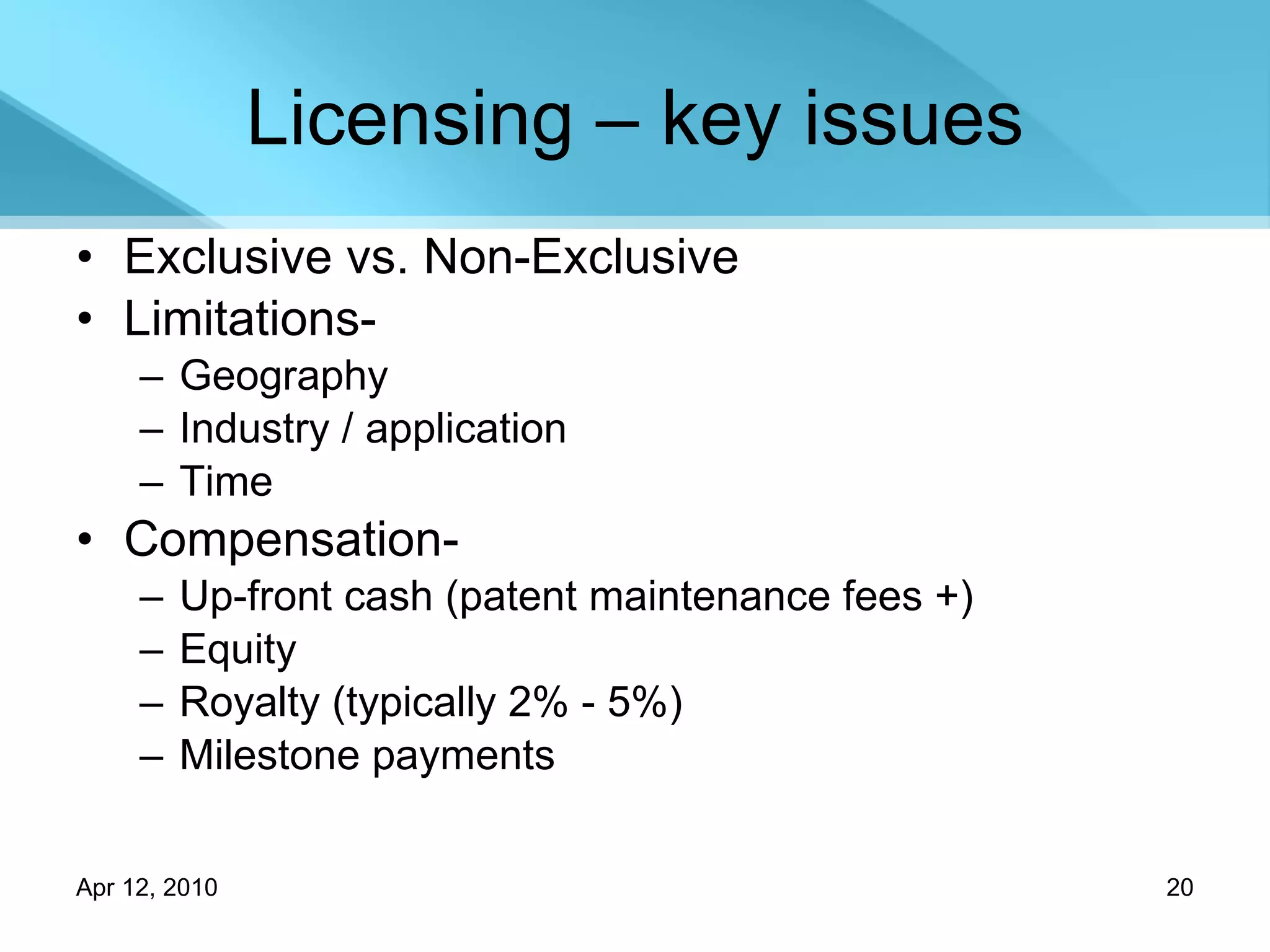 Licensing – key issues Exclusive vs. Non-Exclusive Limitations- Geography Industry / application Time Compensation- Up-front cash (patent maintenance fees +) Equity Royalty (typically 2% - 5%) Milestone payments 