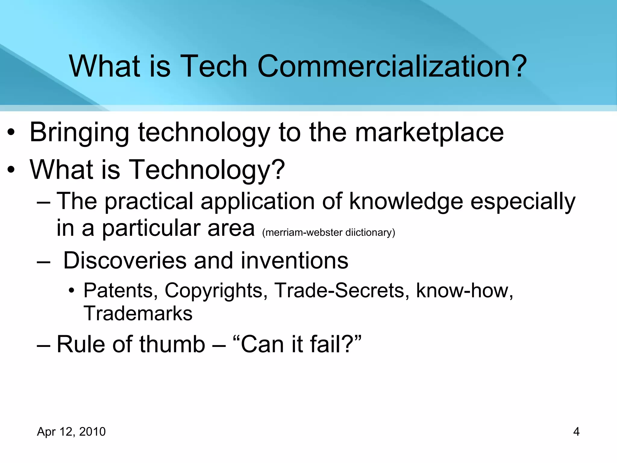 What is Tech Commercialization? Bringing technology to the marketplace What is Technology? The practical application of knowledge especially in a particular area  (merriam-webster diictionary) Discoveries and inventions  Patents, Copyrights, Trade-Secrets, know-how, Trademarks Rule of thumb – “Can it fail?” 