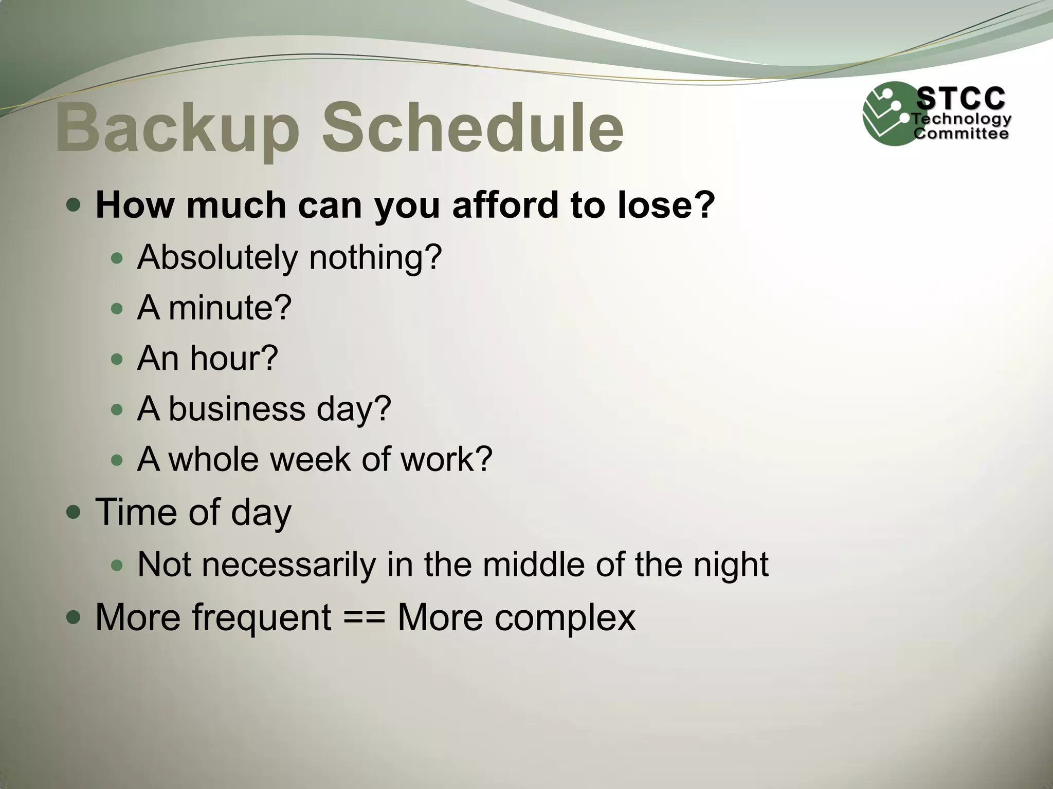 Backup Schedule
 How much can you afford to lose?
 Absolutely nothing?
 A minute?
 An hour?
 A business day?
 A whole week of work?
 Time of day
 Not necessarily in the middle of the night
 More frequent == More complex

 