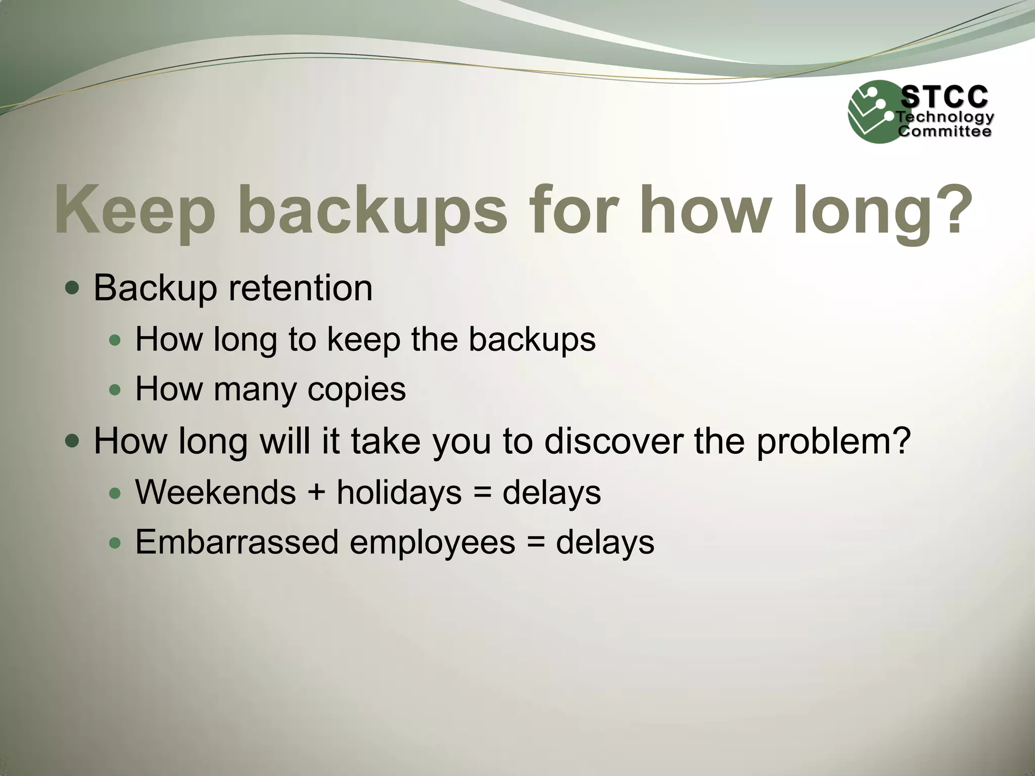 Keep backups for how long?
 Backup retention
 How long to keep the backups
 How many copies
 How long will it take you to discover the problem?
 Weekends + holidays = delays
 Embarrassed employees = delays

 