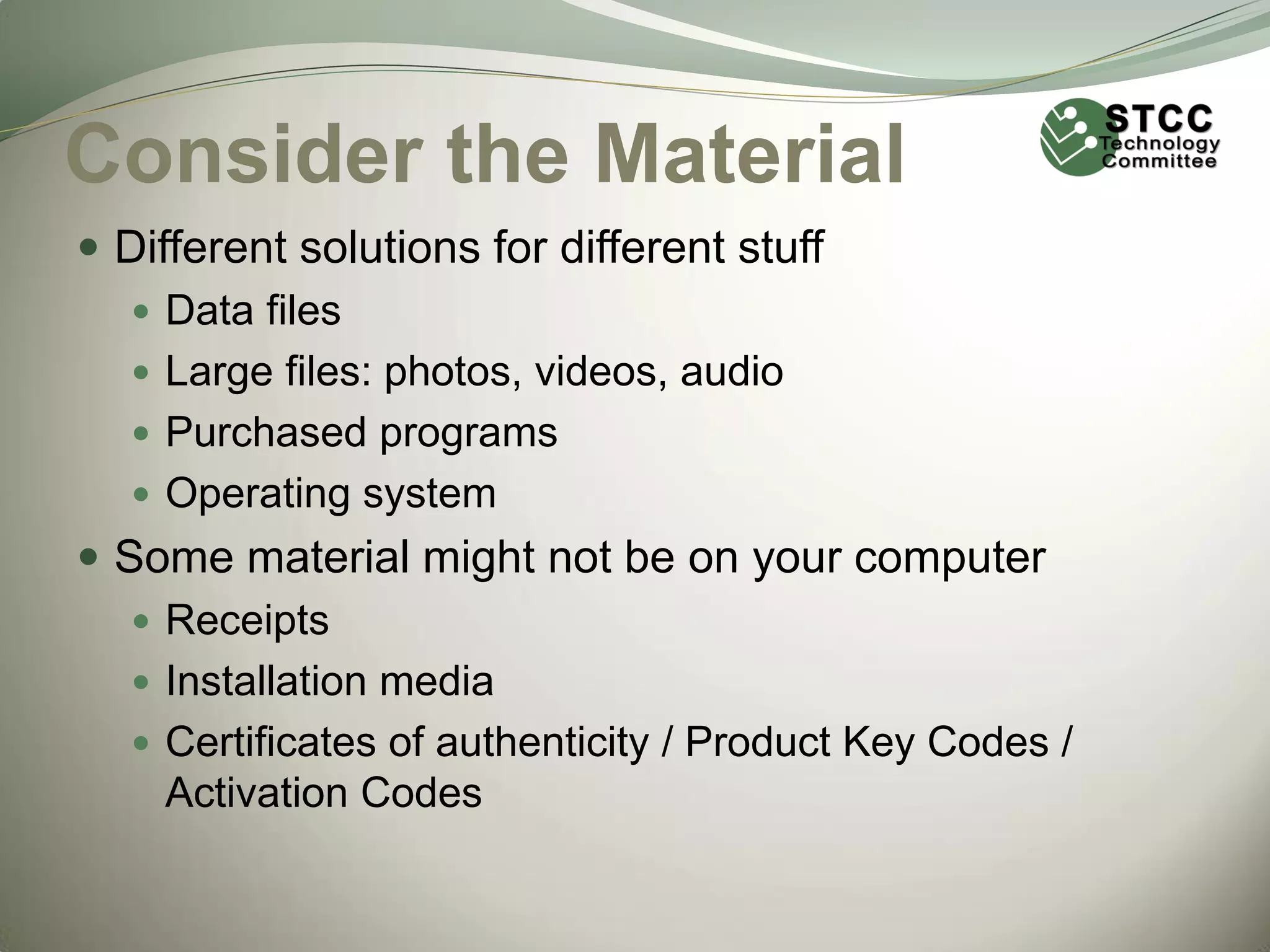Consider the Material
 Different solutions for different stuff
 Data files
 Large files: photos, videos, audio
 Purchased programs
 Operating system
 Some material might not be on your computer
 Receipts
 Installation media
 Certificates of authenticity / Product Key Codes /
Activation Codes

 