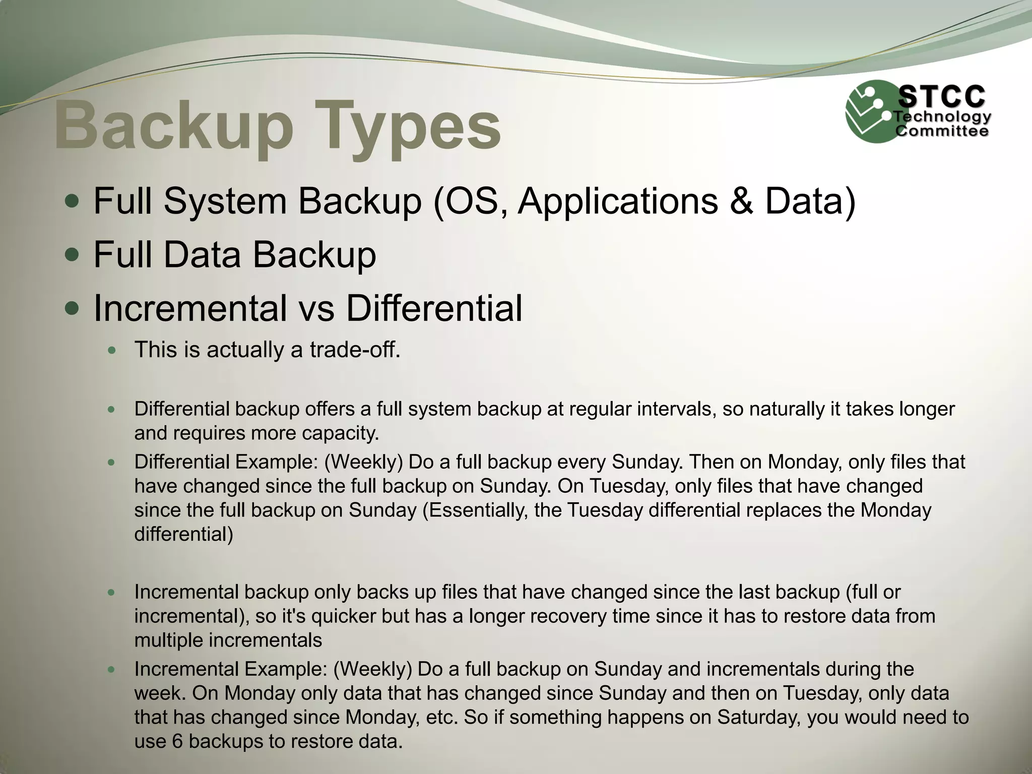 Backup Types
 Full System Backup (OS, Applications & Data)
 Full Data Backup
 Incremental vs Differential
 This is actually a trade-off.

Differential backup offers a full system backup at regular intervals, so naturally it takes longer
and requires more capacity.
 Differential Example: (Weekly) Do a full backup every Sunday. Then on Monday, only files that
have changed since the full backup on Sunday. On Tuesday, only files that have changed
since the full backup on Sunday (Essentially, the Tuesday differential replaces the Monday
differential)


Incremental backup only backs up files that have changed since the last backup (full or
incremental), so it's quicker but has a longer recovery time since it has to restore data from
multiple incrementals
 Incremental Example: (Weekly) Do a full backup on Sunday and incrementals during the
week. On Monday only data that has changed since Sunday and then on Tuesday, only data
that has changed since Monday, etc. So if something happens on Saturday, you would need to
use 6 backups to restore data.


 