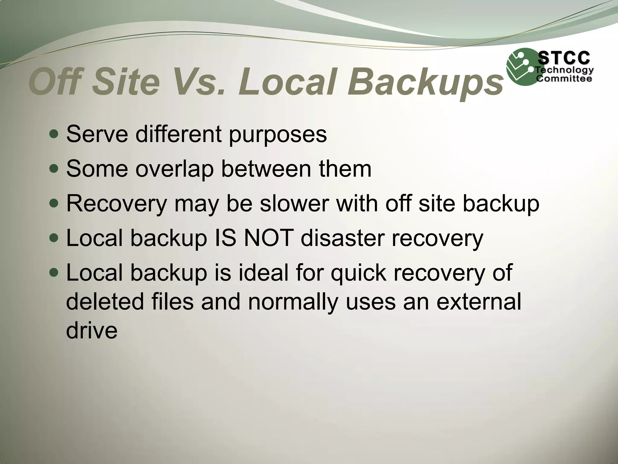 Off Site Vs. Local Backups
 Serve different purposes
 Some overlap between them
 Recovery may be slower with off site backup
 Local backup IS NOT disaster recovery
 Local backup is ideal for quick recovery of

deleted files and normally uses an external
drive

 