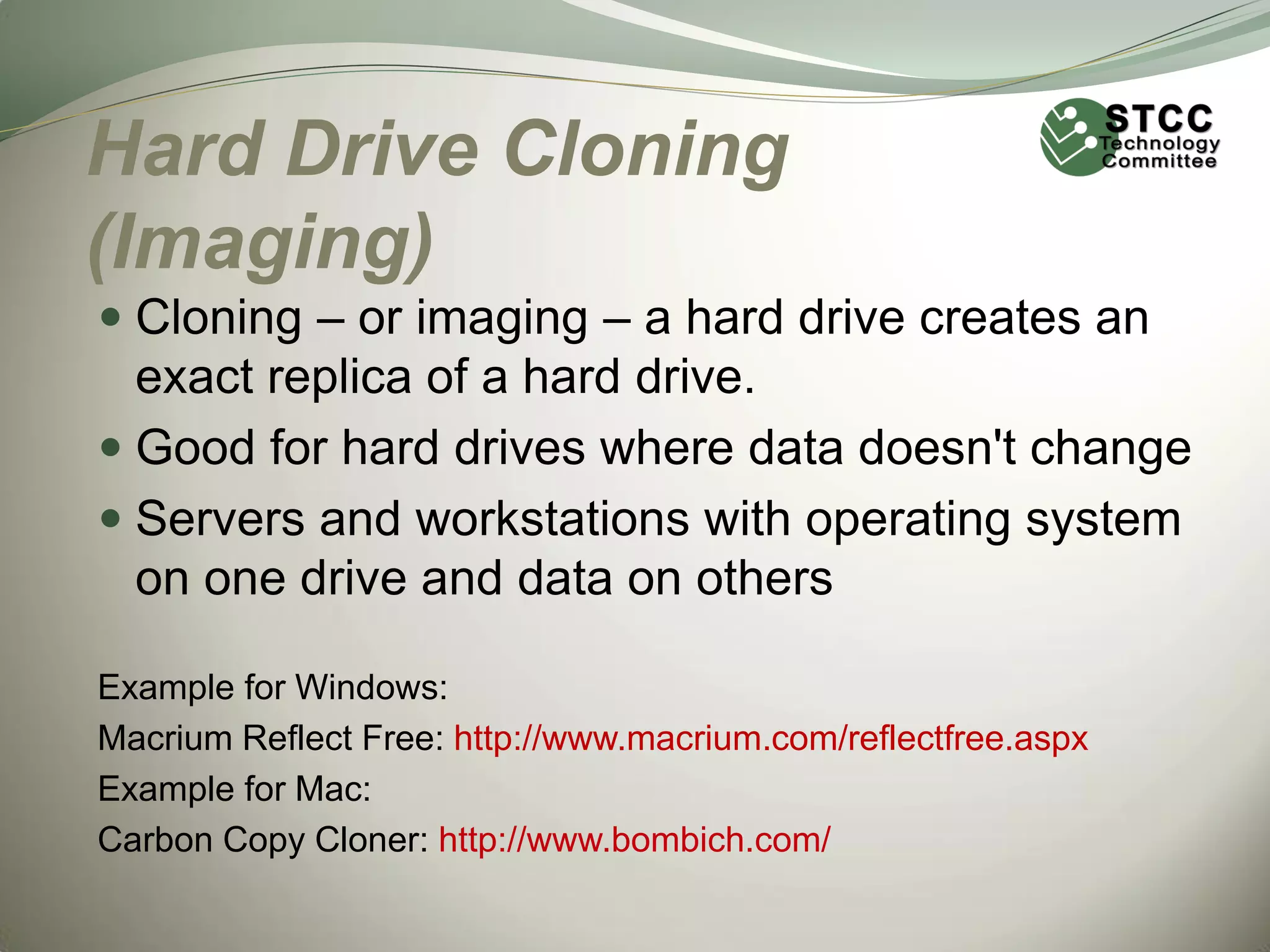Hard Drive Cloning
(Imaging)
 Cloning – or imaging – a hard drive creates an
exact replica of a hard drive.

 Good for hard drives where data doesn't change
 Servers and workstations with operating system
on one drive and data on others
Example for Windows:
Macrium Reflect Free: http://www.macrium.com/reflectfree.aspx
Example for Mac:
Carbon Copy Cloner: http://www.bombich.com/

 