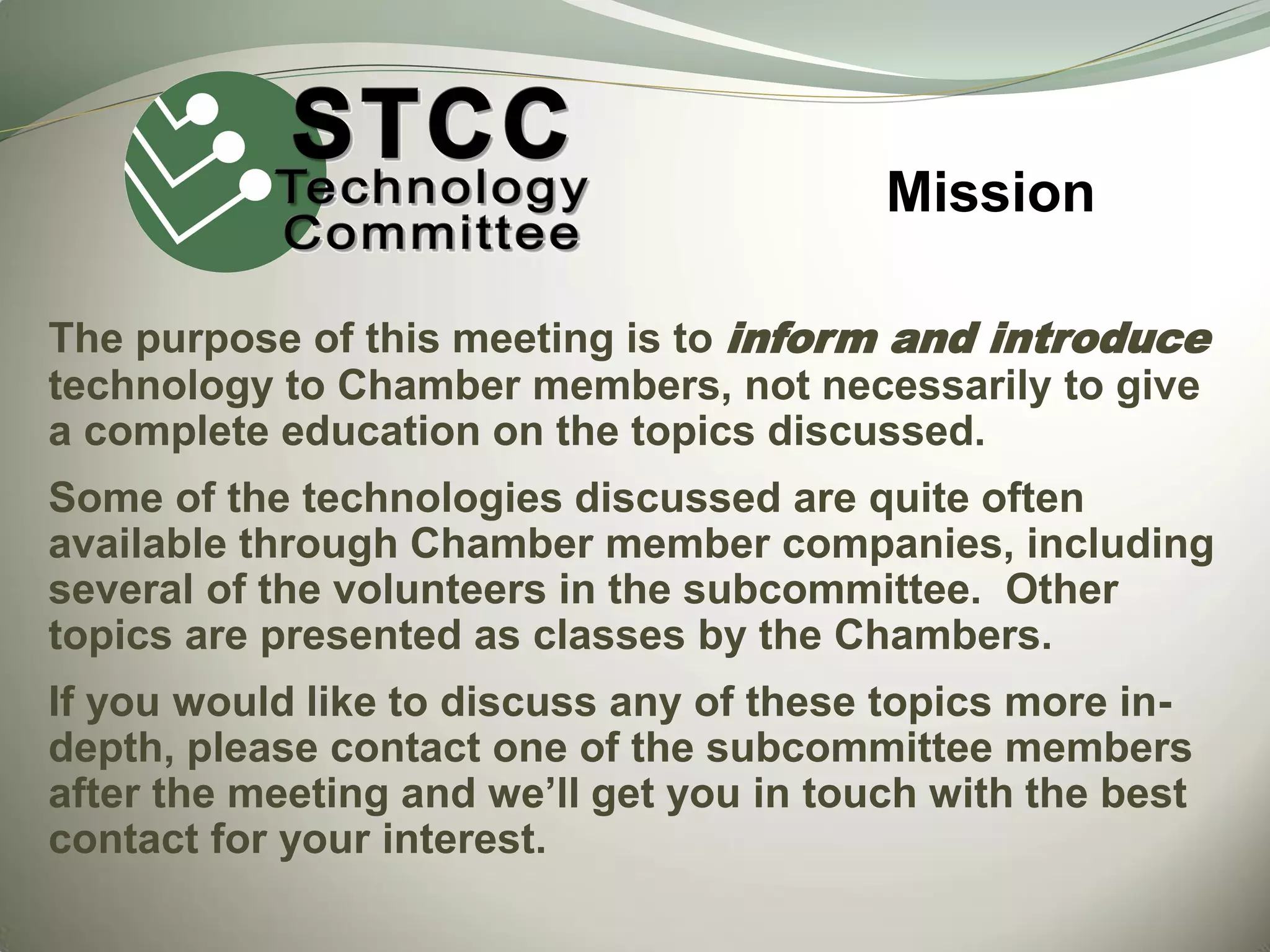 Mission
The purpose of this meeting is to inform and introduce
technology to Chamber members, not necessarily to give
a complete education on the topics discussed.
Some of the technologies discussed are quite often
available through Chamber member companies, including
several of the volunteers in the subcommittee. Other
topics are presented as classes by the Chambers.
If you would like to discuss any of these topics more indepth, please contact one of the subcommittee members
after the meeting and we’ll get you in touch with the best
contact for your interest.

 