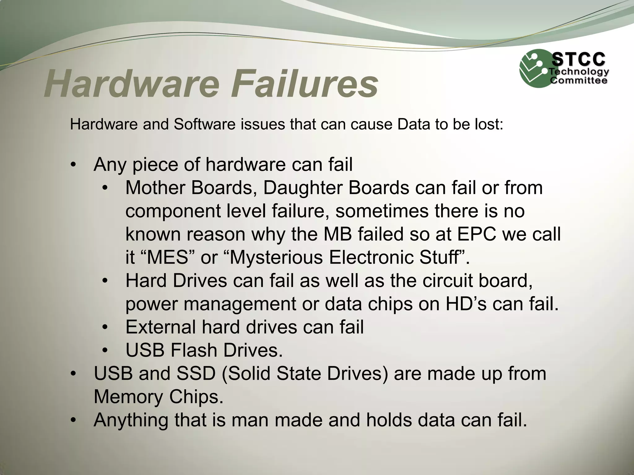 Hardware Failures
Hardware and Software issues that can cause Data to be lost:

• Any piece of hardware can fail
• Mother Boards, Daughter Boards can fail or from
component level failure, sometimes there is no
known reason why the MB failed so at EPC we call
it “MES” or “Mysterious Electronic Stuff”.
• Hard Drives can fail as well as the circuit board,
power management or data chips on HD’s can fail.
• External hard drives can fail
• USB Flash Drives.
• USB and SSD (Solid State Drives) are made up from
Memory Chips.
• Anything that is man made and holds data can fail.

 