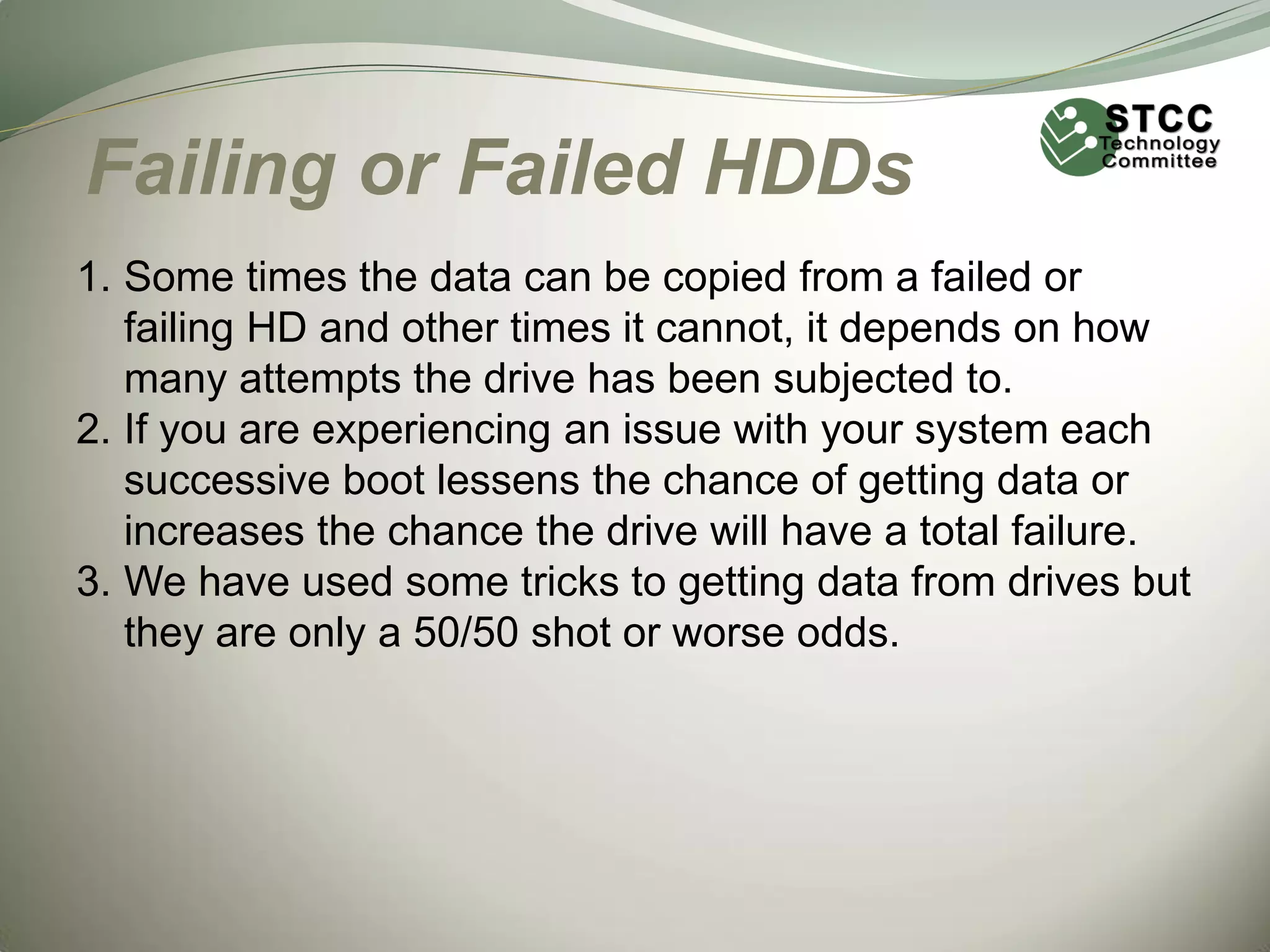 Failing or Failed HDDs
1. Some times the data can be copied from a failed or
failing HD and other times it cannot, it depends on how
many attempts the drive has been subjected to.
2. If you are experiencing an issue with your system each
successive boot lessens the chance of getting data or
increases the chance the drive will have a total failure.
3. We have used some tricks to getting data from drives but
they are only a 50/50 shot or worse odds.

 