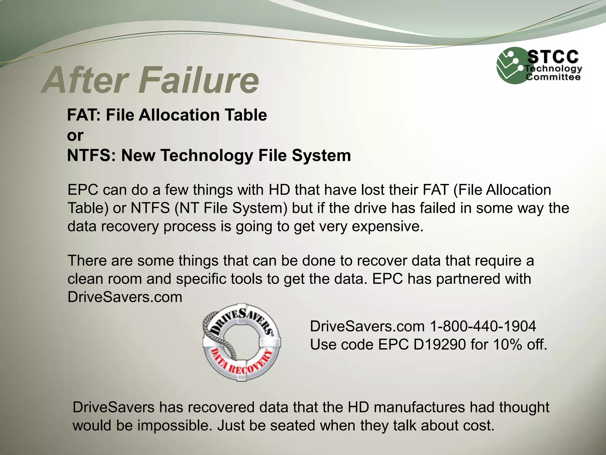 After Failure
FAT: File Allocation Table
or
NTFS: New Technology File System
EPC can do a few things with HD that have lost their FAT (File Allocation
Table) or NTFS (NT File System) but if the drive has failed in some way the
data recovery process is going to get very expensive.
There are some things that can be done to recover data that require a
clean room and specific tools to get the data. EPC has partnered with
DriveSavers.com
DriveSavers.com 1-800-440-1904
Use code EPC D19290 for 10% off.

DriveSavers has recovered data that the HD manufactures had thought
would be impossible. Just be seated when they talk about cost.

 