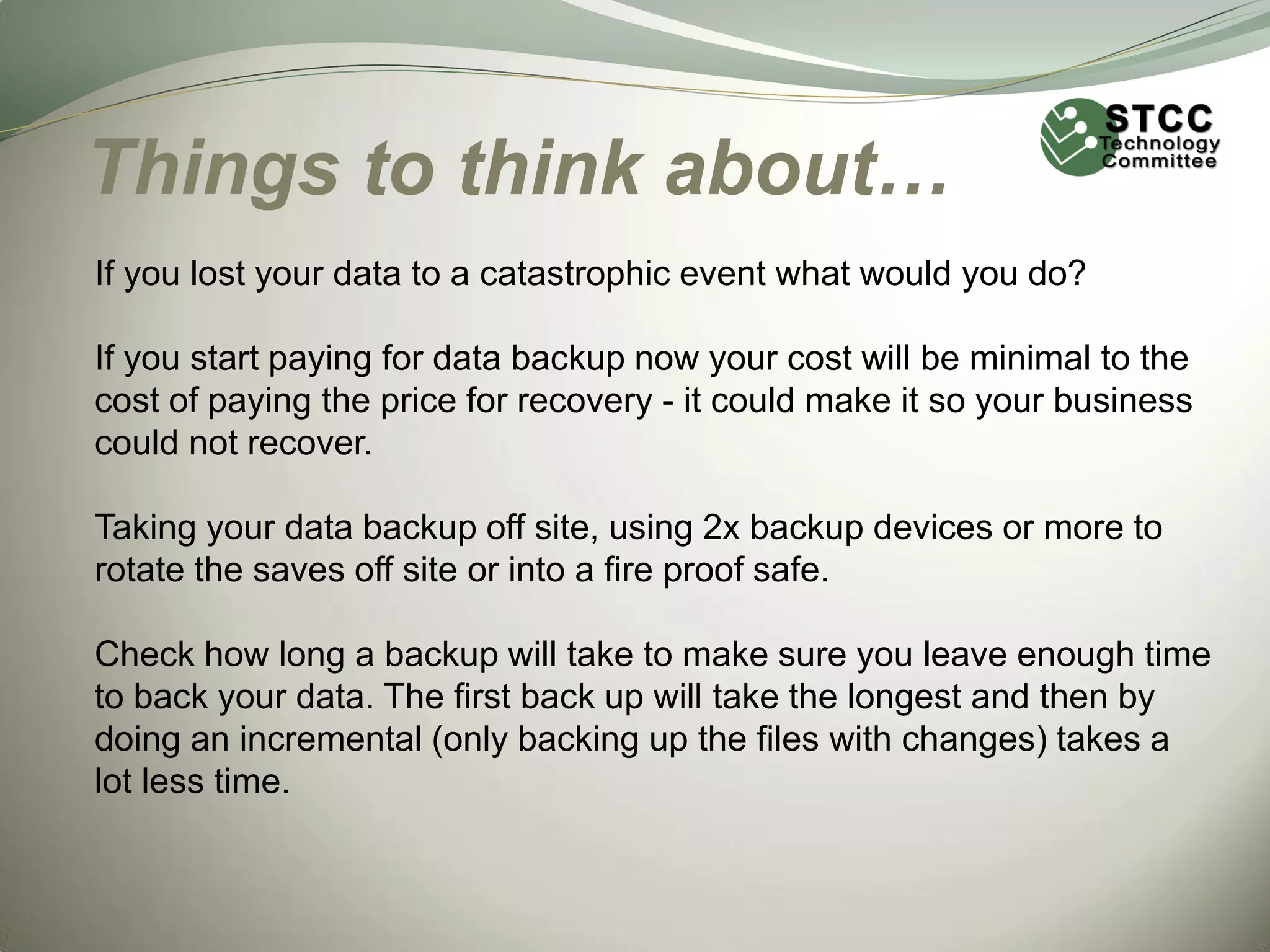 Things to think about…
If you lost your data to a catastrophic event what would you do?
If you start paying for data backup now your cost will be minimal to the
cost of paying the price for recovery - it could make it so your business
could not recover.
Taking your data backup off site, using 2x backup devices or more to
rotate the saves off site or into a fire proof safe.
Check how long a backup will take to make sure you leave enough time
to back your data. The first back up will take the longest and then by
doing an incremental (only backing up the files with changes) takes a
lot less time.

 
