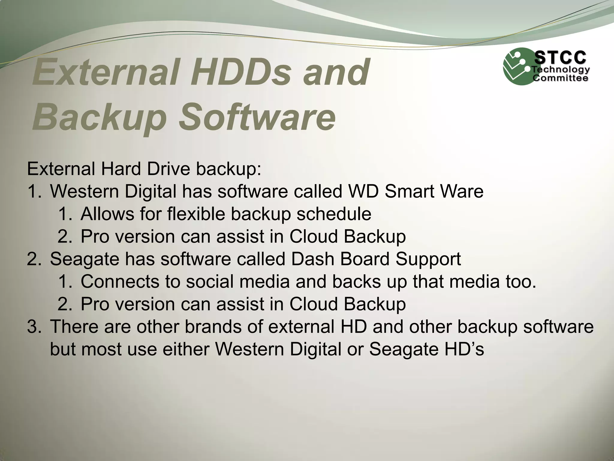 External HDDs and
Backup Software
External Hard Drive backup:
1. Western Digital has software called WD Smart Ware
1. Allows for flexible backup schedule
2. Pro version can assist in Cloud Backup
2. Seagate has software called Dash Board Support
1. Connects to social media and backs up that media too.
2. Pro version can assist in Cloud Backup
3. There are other brands of external HD and other backup software
but most use either Western Digital or Seagate HD’s

 