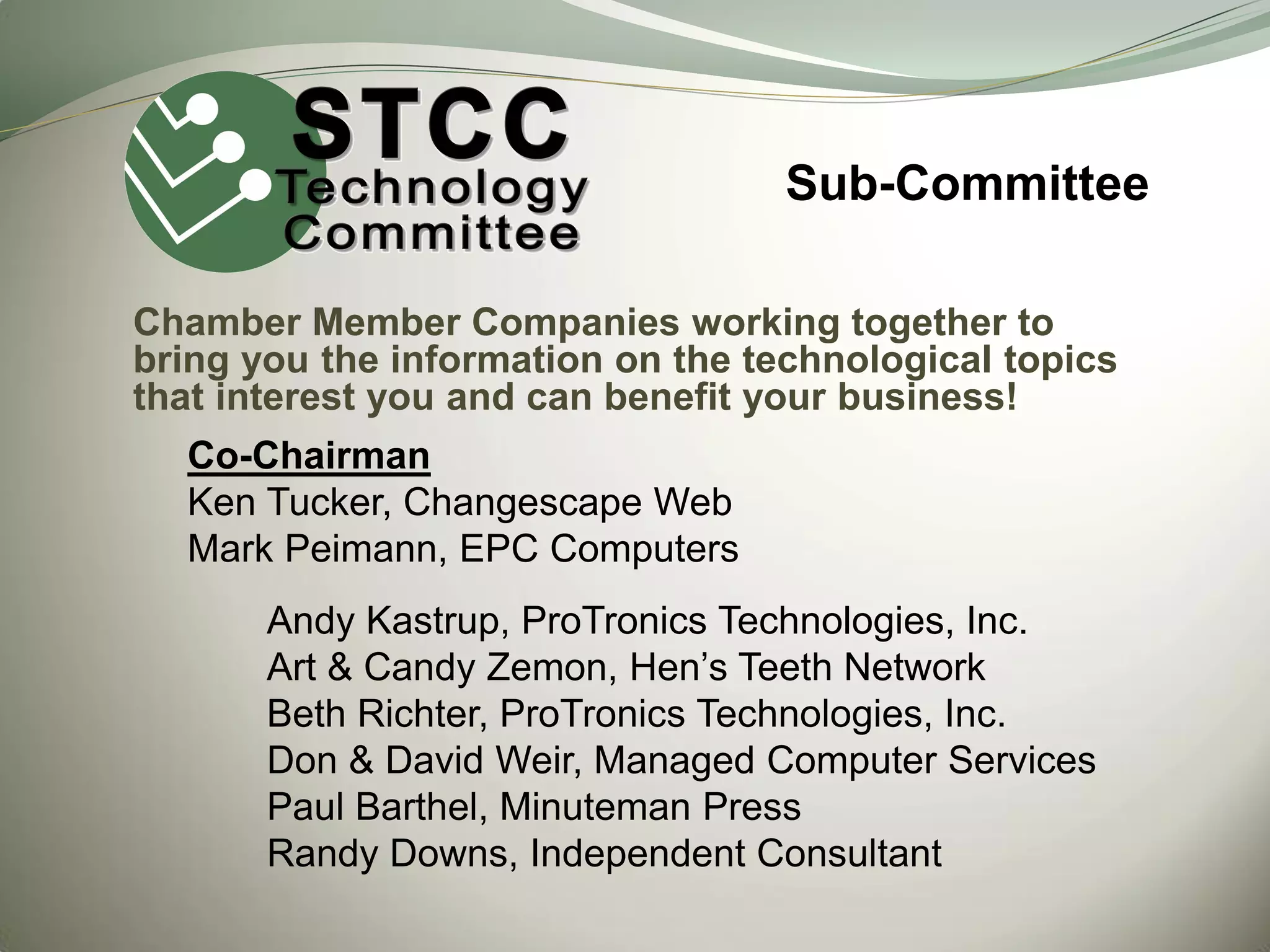 Sub-Committee
Chamber Member Companies working together to
bring you the information on the technological topics
that interest you and can benefit your business!
Co-Chairman
Ken Tucker, Changescape Web
Mark Peimann, EPC Computers

Andy Kastrup, ProTronics Technologies, Inc.
Art & Candy Zemon, Hen’s Teeth Network
Beth Richter, ProTronics Technologies, Inc.
Don & David Weir, Managed Computer Services
Paul Barthel, Minuteman Press
Randy Downs, Independent Consultant

 