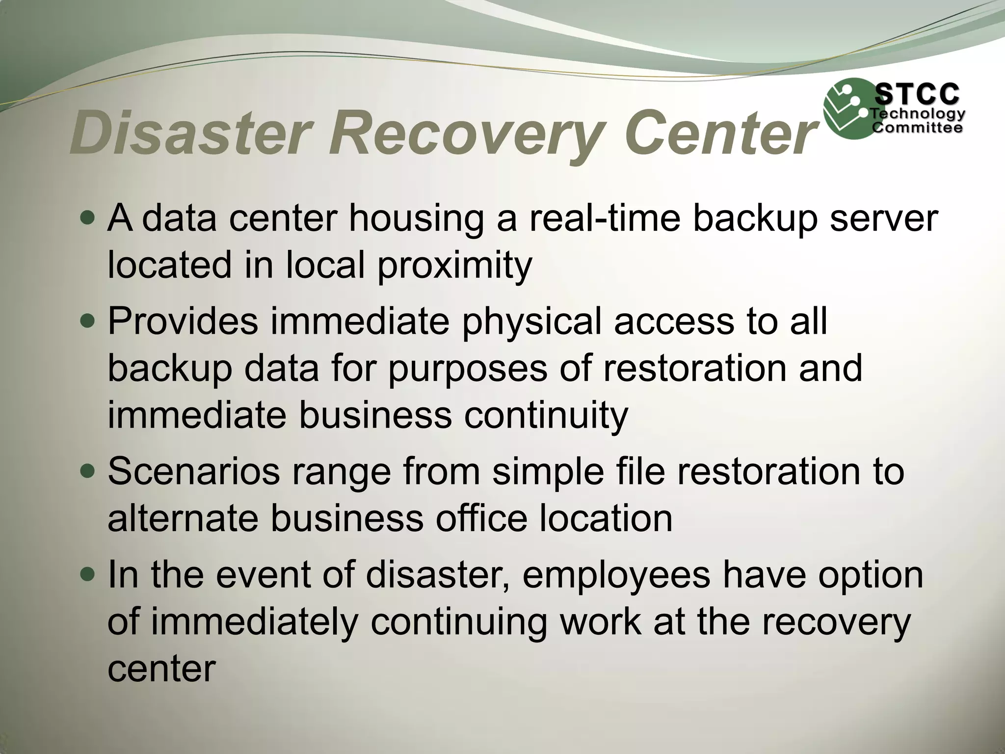 Disaster Recovery Center
 A data center housing a real-time backup server
located in local proximity
 Provides immediate physical access to all
backup data for purposes of restoration and
immediate business continuity
 Scenarios range from simple file restoration to
alternate business office location
 In the event of disaster, employees have option

of immediately continuing work at the recovery
center

 