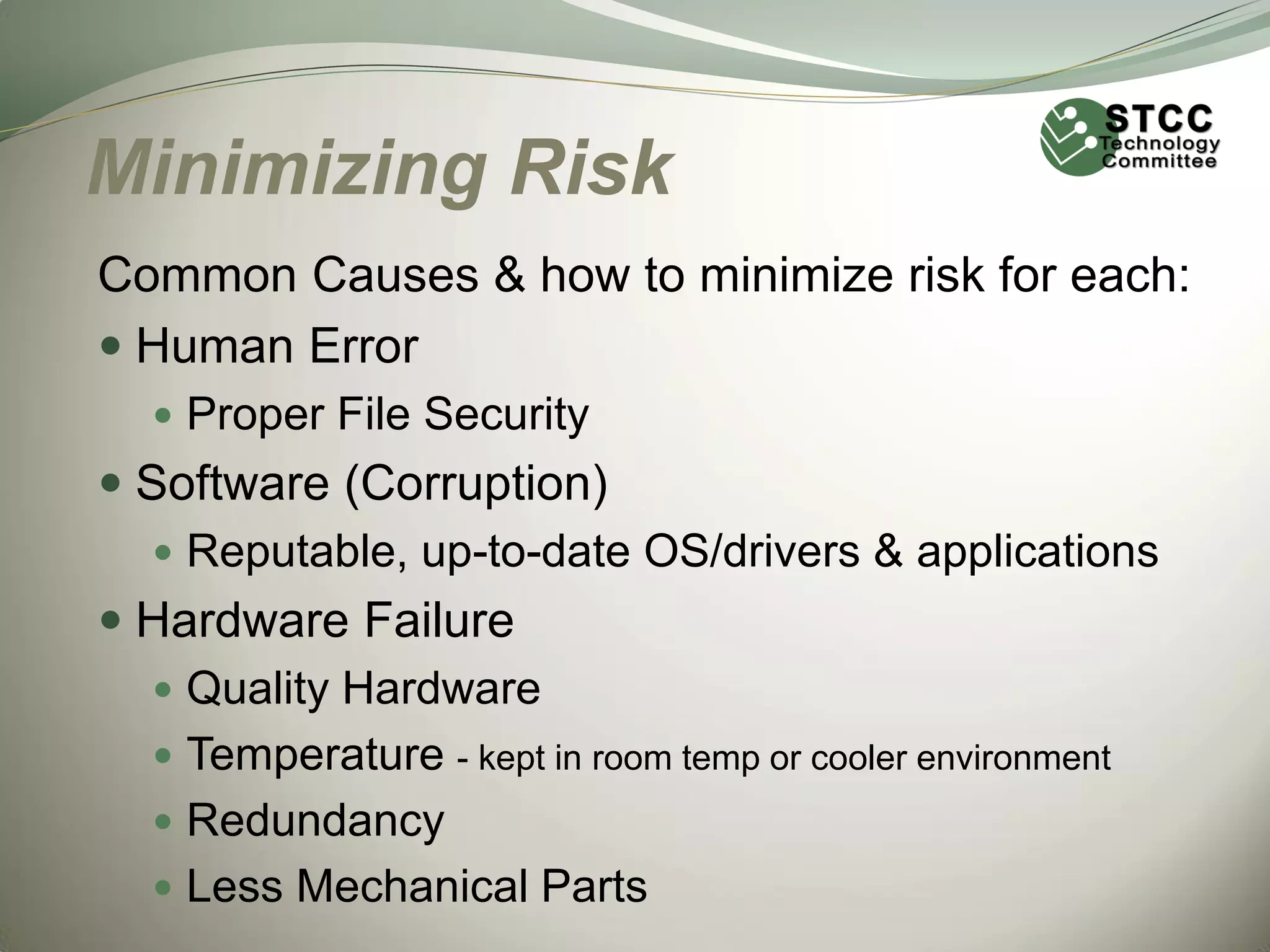 Minimizing Risk
Common Causes & how to minimize risk for each:
 Human Error
 Proper File Security

 Software (Corruption)
 Reputable, up-to-date OS/drivers & applications
 Hardware Failure
 Quality Hardware
 Temperature - kept in room temp or cooler environment
 Redundancy
 Less Mechanical Parts

 