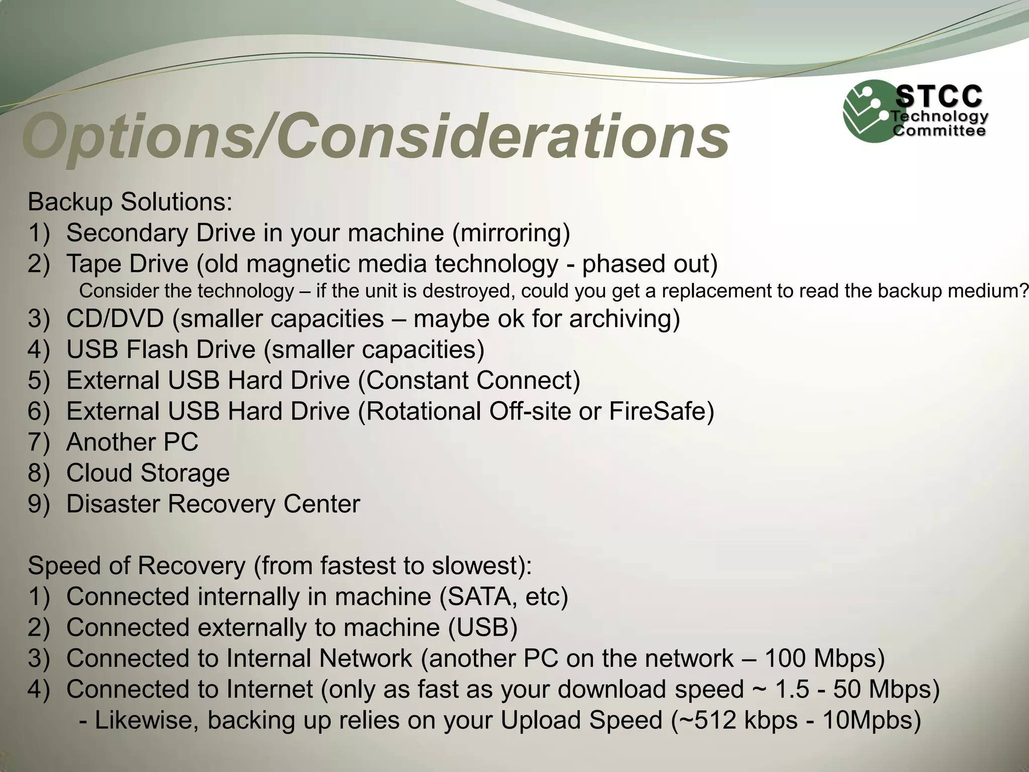 Options/Considerations
Backup Solutions:
1) Secondary Drive in your machine (mirroring)
2) Tape Drive (old magnetic media technology - phased out)

Consider the technology – if the unit is destroyed, could you get a replacement to read the backup medium?

3)
4)
5)
6)
7)
8)
9)

CD/DVD (smaller capacities – maybe ok for archiving)
USB Flash Drive (smaller capacities)
External USB Hard Drive (Constant Connect)
External USB Hard Drive (Rotational Off-site or FireSafe)
Another PC
Cloud Storage
Disaster Recovery Center

Speed of Recovery (from fastest to slowest):
1) Connected internally in machine (SATA, etc)
2) Connected externally to machine (USB)
3) Connected to Internal Network (another PC on the network – 100 Mbps)
4) Connected to Internet (only as fast as your download speed ~ 1.5 - 50 Mbps)
- Likewise, backing up relies on your Upload Speed (~512 kbps - 10Mpbs)

 