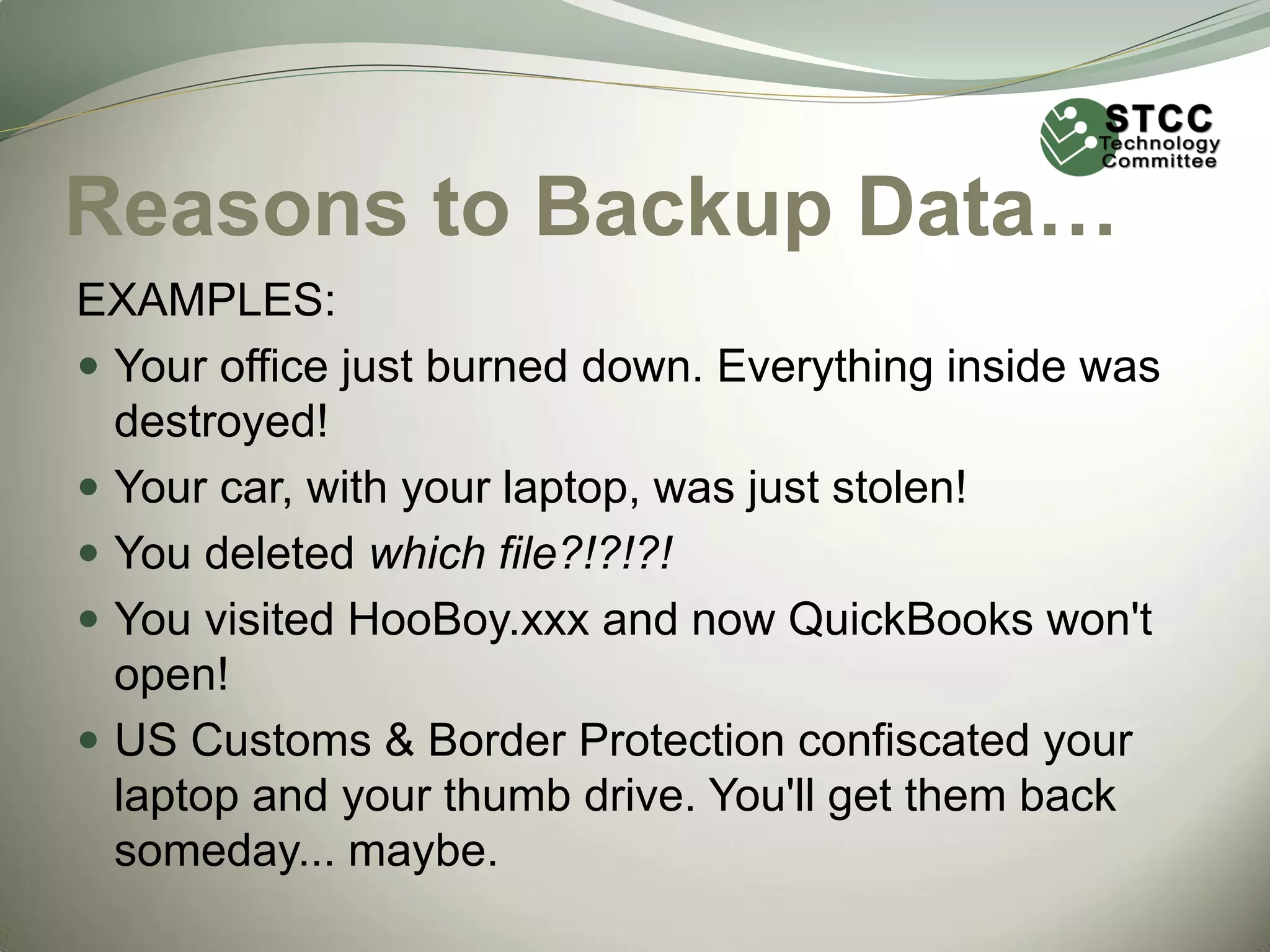 Reasons to Backup Data…
EXAMPLES:
 Your office just burned down. Everything inside was
destroyed!
 Your car, with your laptop, was just stolen!
 You deleted which file?!?!?!
 You visited HooBoy.xxx and now QuickBooks won't
open!
 US Customs & Border Protection confiscated your
laptop and your thumb drive. You'll get them back
someday... maybe.

 