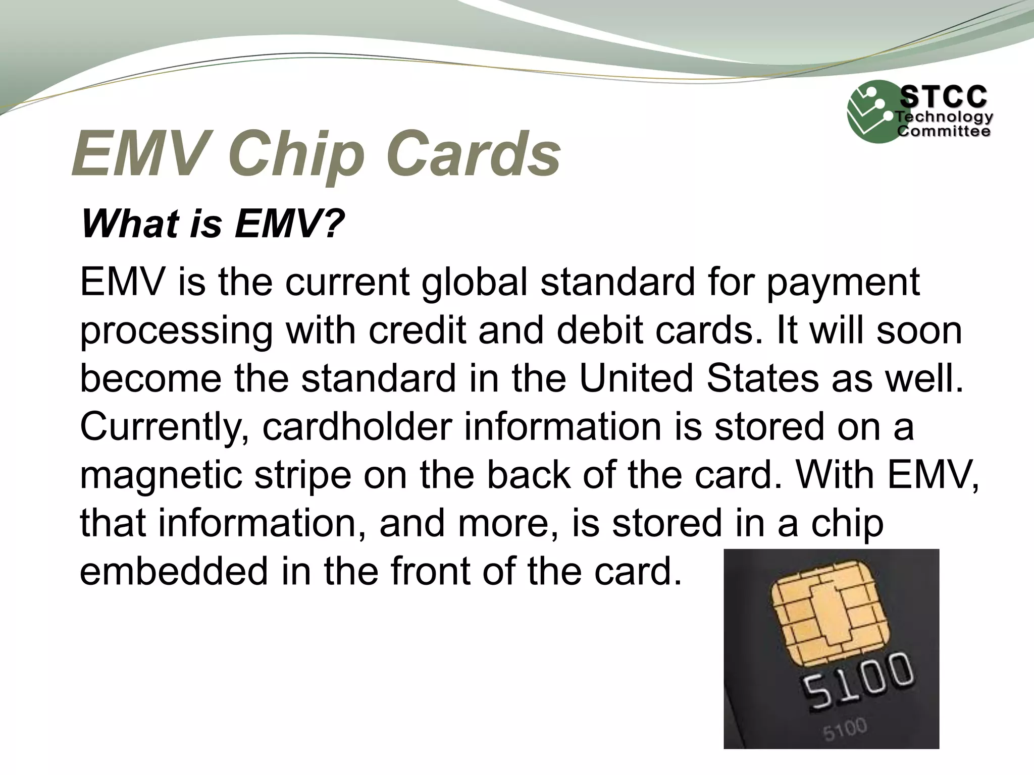 EMV Chip Cards
What is EMV?
EMV is the current global standard for payment
processing with credit and debit cards. It will soon
become the standard in the United States as well.
Currently, cardholder information is stored on a
magnetic stripe on the back of the card. With EMV,
that information, and more, is stored in a chip
embedded in the front of the card.
 