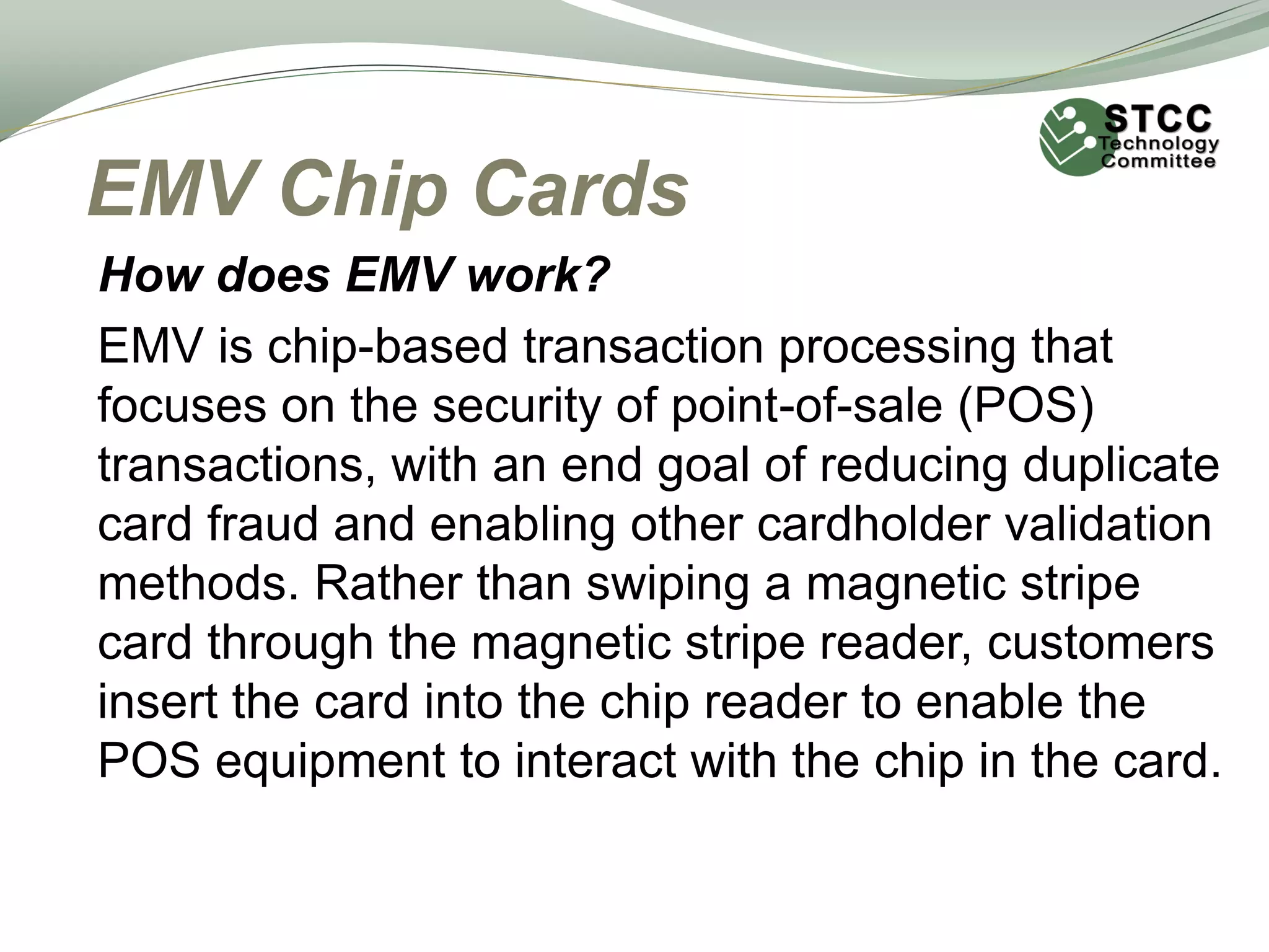 EMV Chip Cards
How does EMV work?
EMV is chip-based transaction processing that
focuses on the security of point-of-sale (POS)
transactions, with an end goal of reducing duplicate
card fraud and enabling other cardholder validation
methods. Rather than swiping a magnetic stripe
card through the magnetic stripe reader, customers
insert the card into the chip reader to enable the
POS equipment to interact with the chip in the card.
 