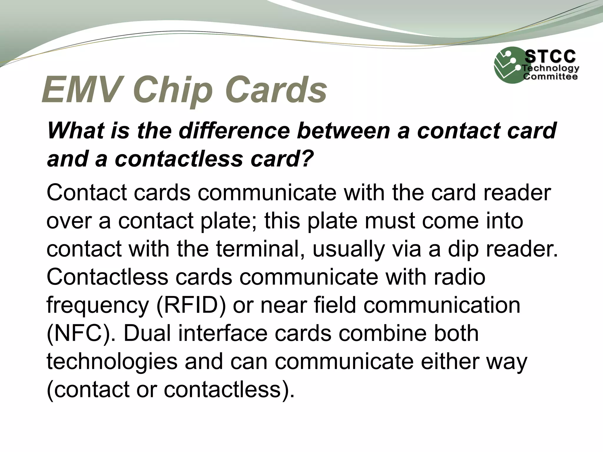 EMV Chip Cards
What is the difference between a contact card
and a contactless card?
Contact cards communicate with the card reader
over a contact plate; this plate must come into
contact with the terminal, usually via a dip reader.
Contactless cards communicate with radio
frequency (RFID) or near field communication
(NFC). Dual interface cards combine both
technologies and can communicate either way
(contact or contactless).
 
