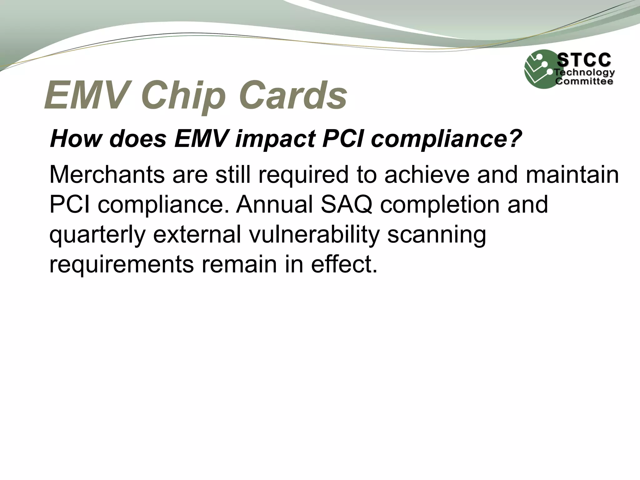 EMV Chip Cards
How does EMV impact PCI compliance?
Merchants are still required to achieve and maintain
PCI compliance. Annual SAQ completion and
quarterly external vulnerability scanning
requirements remain in effect.
 