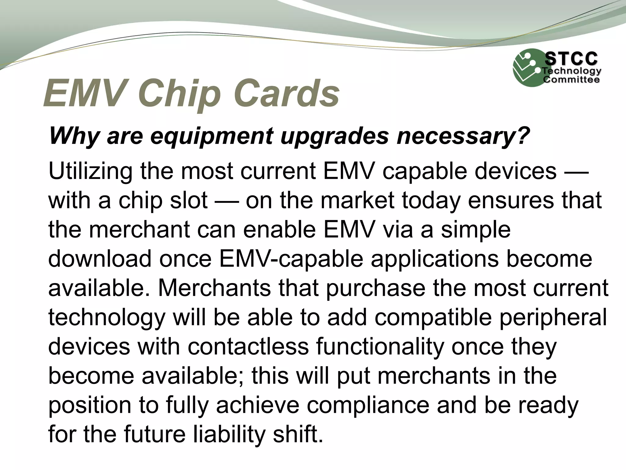 EMV Chip Cards
Why are equipment upgrades necessary?
Utilizing the most current EMV capable devices —
with a chip slot — on the market today ensures that
the merchant can enable EMV via a simple
download once EMV-capable applications become
available. Merchants that purchase the most current
technology will be able to add compatible peripheral
devices with contactless functionality once they
become available; this will put merchants in the
position to fully achieve compliance and be ready
for the future liability shift.
 