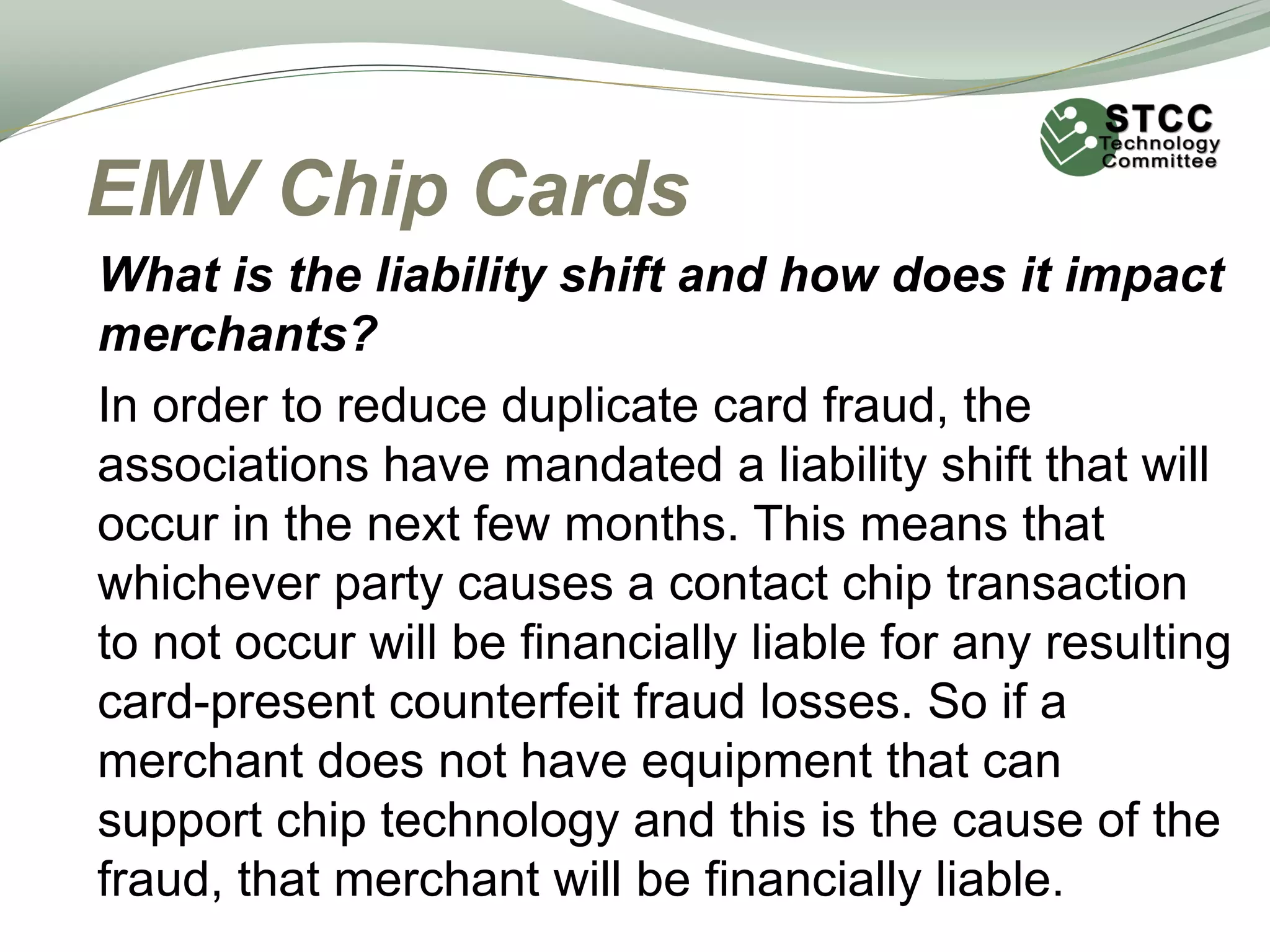 EMV Chip Cards
What is the liability shift and how does it impact
merchants?
In order to reduce duplicate card fraud, the
associations have mandated a liability shift that will
occur in the next few months. This means that
whichever party causes a contact chip transaction
to not occur will be financially liable for any resulting
card-present counterfeit fraud losses. So if a
merchant does not have equipment that can
support chip technology and this is the cause of the
fraud, that merchant will be financially liable.
 
