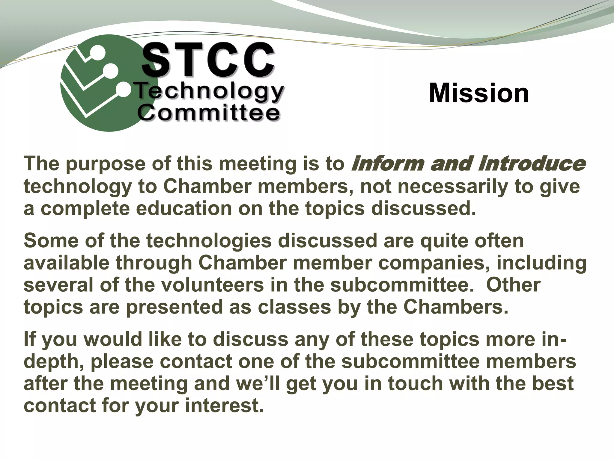 The purpose of this meeting is to inform and introduce
technology to Chamber members, not necessarily to give
a complete education on the topics discussed.
Some of the technologies discussed are quite often
available through Chamber member companies, including
several of the volunteers in the subcommittee. Other
topics are presented as classes by the Chambers.
If you would like to discuss any of these topics more in-
depth, please contact one of the subcommittee members
after the meeting and we’ll get you in touch with the best
contact for your interest.
Mission
 