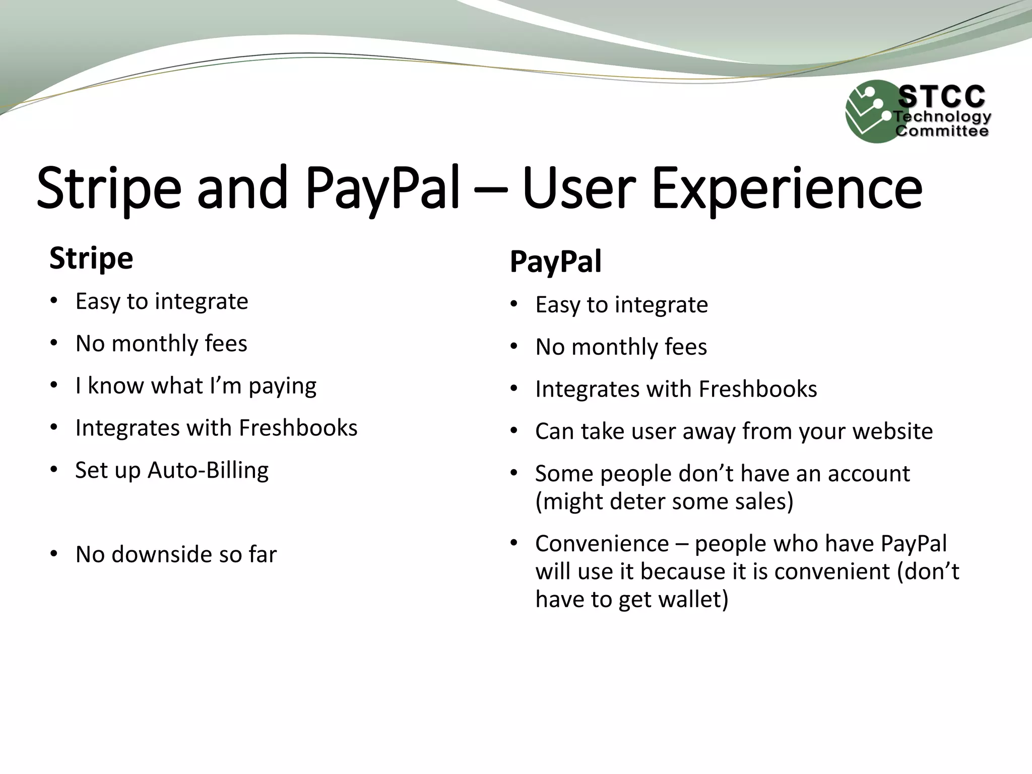 Stripe and PayPal – User Experience
Stripe
• Easy to integrate
• No monthly fees
• I know what I’m paying
• Integrates with Freshbooks
• Set up Auto-Billing
• No downside so far
PayPal
• Easy to integrate
• No monthly fees
• Integrates with Freshbooks
• Can take user away from your website
• Some people don’t have an account
(might deter some sales)
• Convenience – people who have PayPal
will use it because it is convenient (don’t
have to get wallet)
 
