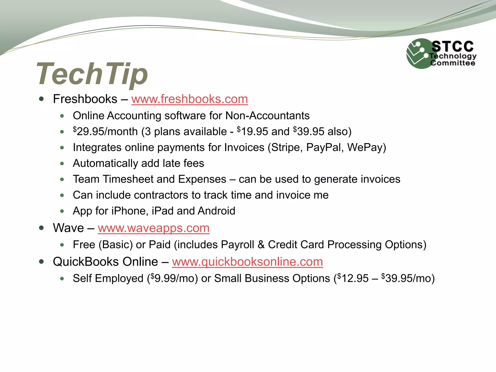 TechTip
 Freshbooks – www.freshbooks.com
 Online Accounting software for Non-Accountants
 $29.95/month (3 plans available - $19.95 and $39.95 also)
 Integrates online payments for Invoices (Stripe, PayPal, WePay)
 Automatically add late fees
 Team Timesheet and Expenses – can be used to generate invoices
 Can include contractors to track time and invoice me
 App for iPhone, iPad and Android
 Wave – www.waveapps.com
 Free (Basic) or Paid (includes Payroll & Credit Card Processing Options)
 QuickBooks Online – www.quickbooksonline.com
 Self Employed ($9.99/mo) or Small Business Options ($12.95 – $39.95/mo)
 