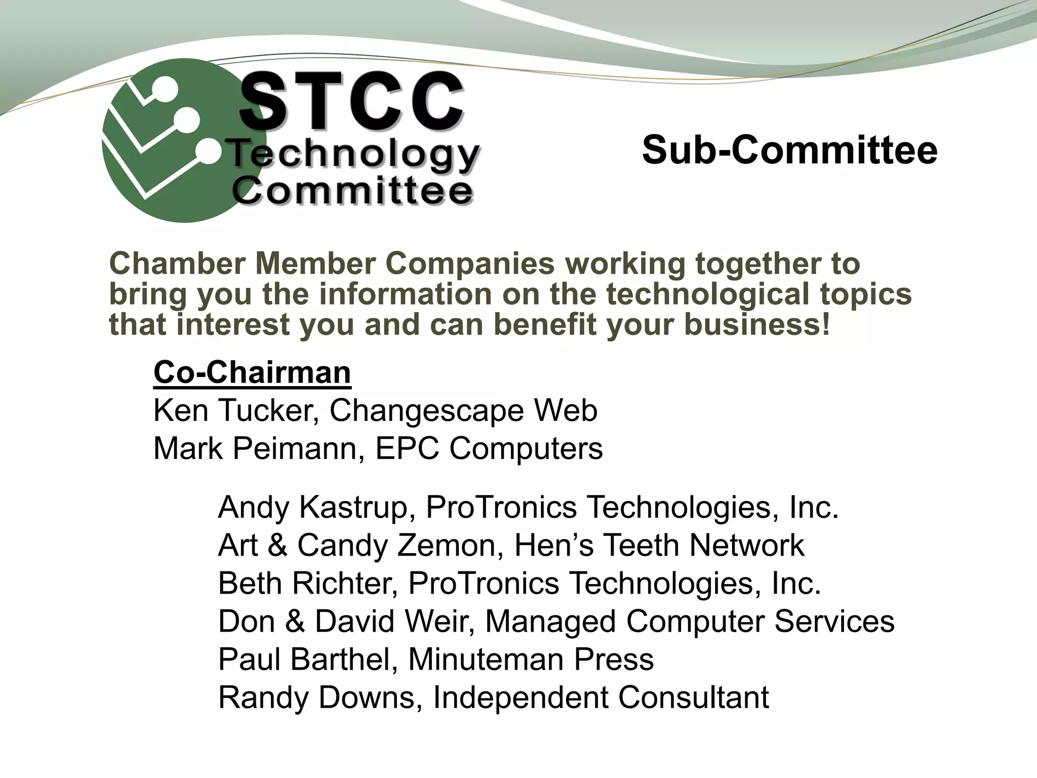 Sub-Committee
Chamber Member Companies working together to
bring you the information on the technological topics
that interest you and can benefit your business!
Co-Chairman
Ken Tucker, Changescape Web
Mark Peimann, EPC Computers
Andy Kastrup, ProTronics Technologies, Inc.
Art & Candy Zemon, Hen’s Teeth Network
Beth Richter, ProTronics Technologies, Inc.
Don & David Weir, Managed Computer Services
Paul Barthel, Minuteman Press
Randy Downs, Independent Consultant
 