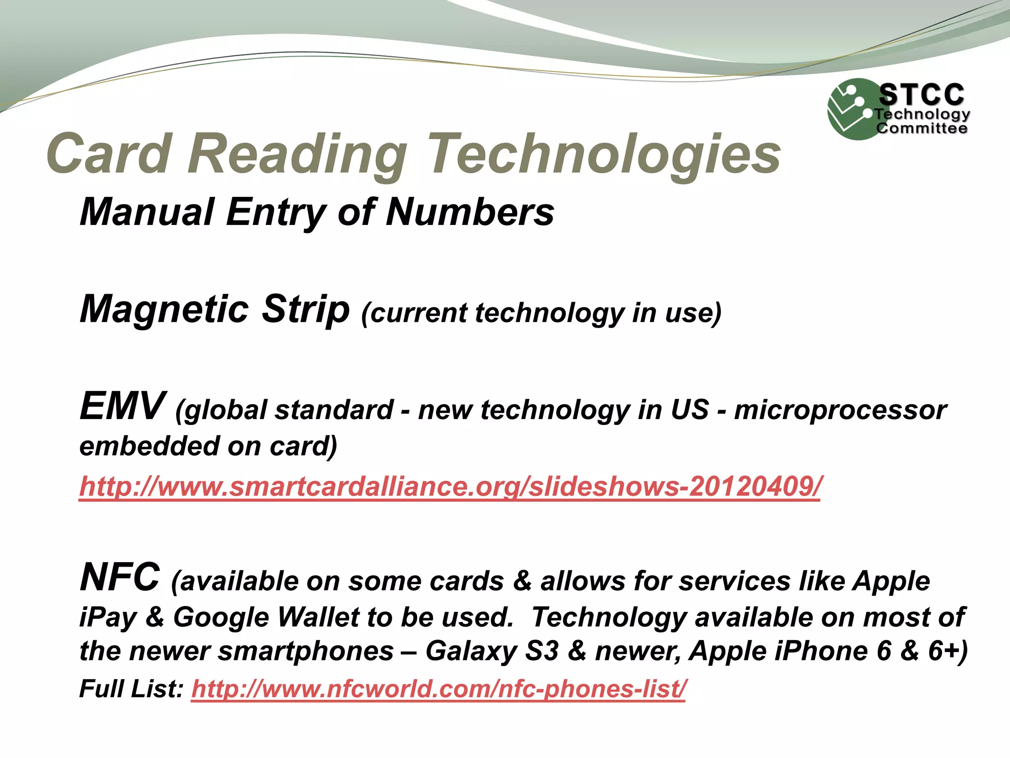 Card Reading Technologies
Manual Entry of Numbers
Magnetic Strip (current technology in use)
EMV (global standard - new technology in US - microprocessor
embedded on card)
http://www.smartcardalliance.org/slideshows-20120409/
NFC (available on some cards & allows for services like Apple
iPay & Google Wallet to be used. Technology available on most of
the newer smartphones – Galaxy S3 & newer, Apple iPhone 6 & 6+)
Full List: http://www.nfcworld.com/nfc-phones-list/
 