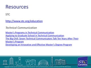 Copyright © 2012 by the Carolina Chapter of the Society for Technical Communication. Creative Commons (CC BY-NC-ND) license. 
Resources 
STC 
http://www.stc.org/education 
Technical Communication 
Master's Programs in Technical Communication 
Applying to Graduate School in Technical CommunicationThe Big Chill: Seven Technical Communicators Talk Ten Years After Their Master’s Program 
Developing an Innovative and Effective Master’s Degree Program  
