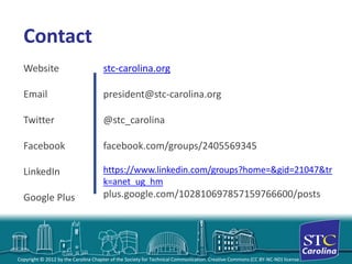 Copyright © 2012 by the Carolina Chapter of the Society for Technical Communication. Creative Commons (CC BY-NC-ND) license. 
Contact 
Website 
Email 
Twitter 
Facebook 
LinkedIn 
Google Plusstc-carolina.org 
president@stc-carolina.org 
@stc_carolina 
facebook.com/groups/2405569345https://www.linkedin.com/groups?home=&gid=21047&trk=anet_ug_hm 
plus.google.com/102810697857159766600/posts 