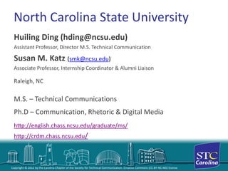 Copyright © 2012 by the Carolina Chapter of the Society for Technical Communication. Creative Commons (CC BY-NC-ND) license. 
North Carolina State University 
Huiling Ding (hding@ncsu.edu) 
Assistant Professor, Director M.S. Technical Communication 
Susan M. Katz (smk@ncsu.edu) 
Associate Professor, Internship Coordinator & Alumni Liaison 
Raleigh, NC 
M.S. –Technical Communications 
Ph.D –Communication, Rhetoric & Digital Media 
http://english.chass.ncsu.edu/graduate/ms/ 
http://crdm.chass.ncsu.edu/  