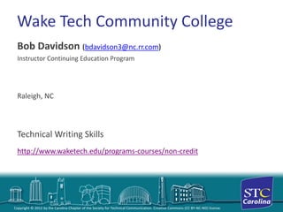 Copyright © 2012 by the Carolina Chapter of the Society for Technical Communication. Creative Commons (CC BY-NC-ND) license. 
Wake Tech Community College 
Bob Davidson (bdavidson3@nc.rr.com) 
Instructor Continuing Education Program 
Raleigh, NC 
Technical Writing Skillshttp://www.waketech.edu/programs-courses/non-credit  