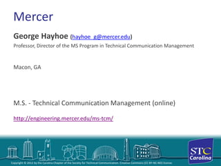 Copyright © 2012 by the Carolina Chapter of the Society for Technical Communication. Creative Commons (CC BY-NC-ND) license. 
Mercer 
George Hayhoe (hayhoe_g@mercer.edu) 
Professor, Director of the MS Program in Technical Communication Management 
Macon, GA 
M.S. -Technical Communication Management (online) http://engineering.mercer.edu/ms-tcm/  