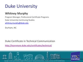 Copyright © 2012 by the Carolina Chapter of the Society for Technical Communication. Creative Commons (CC BY-NC-ND) license. 
Duke University 
Whitney Murphy 
Program Manager, Professional Certificate Programs 
Duke University Continuing Studies 
whitney.murphy@duke.edu 
Durham, NC 
Duke Certificate in Technical Communication 
http://learnmore.duke.edu/certificates/technical/  