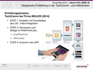 Seite 10 
09.11.2014 
November 2014 – tekom H14 | MOB 16 Responsive Publishing in der TechComm - zum Mitnehmen 
Erstellungsprozess: TechComm bei Firma BIHLER (2014) 
 
STEP 1: Erstellen mit FrameMaker plus 3D-, Video-Integration 
 
STEP 3: Generieren und Ablage im WebPortal plus 
» 
Zugriffsschutz 
» 
QR-Codes 
 
STEP 4: Ansicht in der APP  
