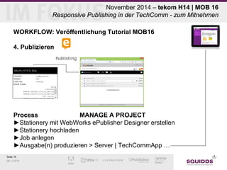 Seite 19 
09.11.2014 
November 2014 – tekom H14 | MOB 16 Responsive Publishing in der TechComm - zum Mitnehmen 
WORKFLOW: Veröffentlichung Tutorial MOB16 
4. Publizieren 
Process MANAGE A PROJECT ►Stationery mit WebWorks ePublisher Designer erstellen ►Stationery hochladen ►Job anlegen ►Ausgabe(n) produzieren > Server | TechCommApp …  