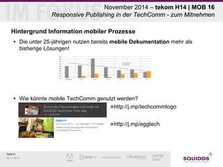 Seite 21 
09.11.2014 
November 2014 – tekom H14 | MOB 16 Responsive Publishing in der TechComm - zum Mitnehmen 
Hintergrund Information mobiler Prozesse 
 
Die unter 25-jährigen nutzen bereits mobile Dokumentation mehr als bisherige Lösungen! 
 
Wie könnte mobile TechComm genutzt werden? 
» 
http://j.mp/techcommtogo 
» 
http://j.mp/eggtech  