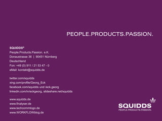 SQUIDDS® 
People.Products.Passion. e.K. 
Donaustrasse 36 | 90451 Nürnberg 
Deutschland 
Fon: +49 (0) 911 / 21 53 47 - 0 
eMail: kontakt@squidds.de 
twitter.com/squidds 
xing.com/profile/Georg_Eck 
facebook.com/squidds und /eck.georg 
linkedin.com/in/eckgeorg, slideshare.net/squidds 
www.squidds.de 
www.finalyser.de 
www.techcommtogo.de 
www.WORKFLOWblog.de 
