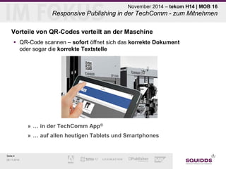 Seite 4 
09.11.2014 
November 2014 – tekom H14 | MOB 16 Responsive Publishing in der TechComm - zum Mitnehmen 
Vorteile von QR-Codes verteilt an der Maschine 
 
QR-Code scannen – sofort öffnet sich das korrekte Dokument oder sogar die korrekte Textstelle 
» 
… in der TechComm App® 
» 
… auf allen heutigen Tablets und Smartphones  