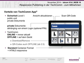 Seite 5 
09.11.2014 
November 2014 – tekom H14 | MOB 16 Responsive Publishing in der TechComm - zum Mitnehmen 
Vorteile von TechComm App® 
 
Sicherheit Level I: Ansicht aktualisieren Scan QR-Code public und private Dokumente private Dokumente: abhänging von einem Login (optional PIN) 
 
TechComm ONLINE = immer aktuell OFFLINE = auf dem Gerät 
» 
Download/Remove 
» 
QR-Codes auch OFFLINE (ab 2.5) 
 
Standard Container Format = HTML5 responsive  
