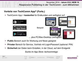 Seite 7 
09.11.2014 
November 2014 – tekom H14 | MOB 16 Responsive Publishing in der TechComm - zum Mitnehmen 
Vorteile von TechComm App® (Forts.) 
 
TechComm App = kostenfrei für Endkunden und verfügbar auf: 
Beispiel: 
… plus PC/Mac-Desktop (verfügbar) 
 
Public Bereich auch für Werbung und News geeignet 
 
Privater Bereich für Service, Vertrieb mit Login/Passwort (optional: PIN) 
 
Sicherheit der Daten beim Erstellen, in der Cloud, auf dem Endgerät 
Suche im App Store: techcommtogo  