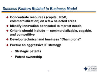 13
 Concentrate resources (capital, R&D,
commercialization) on a few selected areas
 Identify innovation connected to market needs
 Criteria should include — commercializable, capable,
and competitive
 Develop technical and business “Champions”
 Pursue an aggressive IP strategy
• Strategic patents
• Patent ownership
Success Factors Related to Business Model
 