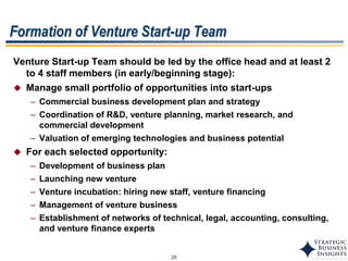 25
Venture Start-up Team should be led by the office head and at least 2
to 4 staff members (in early/beginning stage):
 Manage small portfolio of opportunities into start-ups
– Commercial business development plan and strategy
– Coordination of R&D, venture planning, market research, and
commercial development
– Valuation of emerging technologies and business potential
 For each selected opportunity:
– Development of business plan
– Launching new venture
– Venture incubation: hiring new staff, venture financing
– Management of venture business
– Establishment of networks of technical, legal, accounting, consulting,
and venture finance experts
Formation of Venture Start-up Team
 