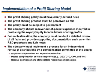 30
 The profit sharing policy must have clearly defined rules
 The profit sharing process must be perceived as fair
 The policy must be subject to government
 The company should recover out-of-pocket expenses incurred in
producing the royalty/equity income before sharing profits
 For each allocation, the company must conduct a detailed review
of all facts and provide supporting documentation such as written
R&D proposals and Lab notes
 The company must implement a process for an independent
review of distributions by a compensation committee of the board:
– Approve compensation and supervise execution
– Decide compensation of top management (e.g., CEO, CTO, CFO, and VPs)
– Resolve conflicts among stakeholders regarding compensation.
Implementation of a Profit Sharing Model
 