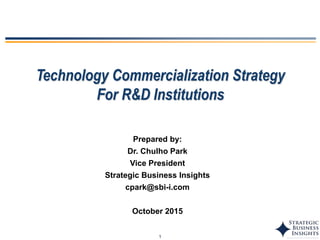 1
Technology Commercialization Strategy
For R&D Institutions
Prepared by:
Dr. Chulho Park
Vice President
Strategic Business Insights
cpark@sbi-i.com
October 2015
 